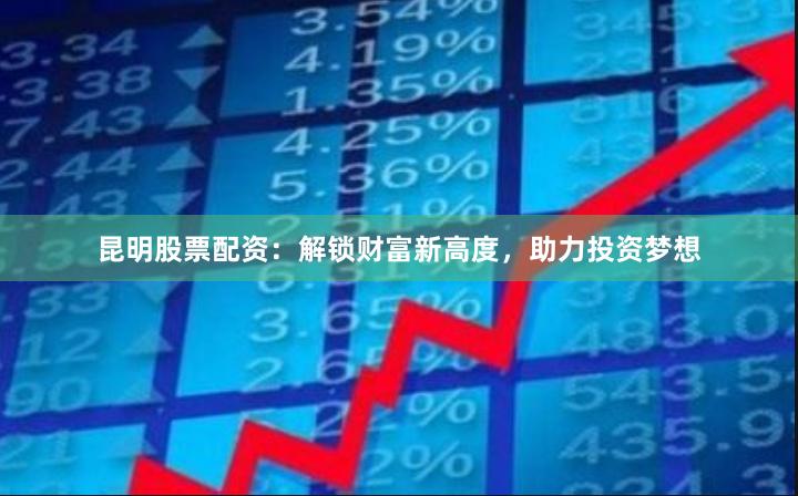 昆明股票配资：解锁财富新高度，助力投资梦想