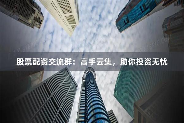 股票配资交流群：高手云集，助你投资无忧