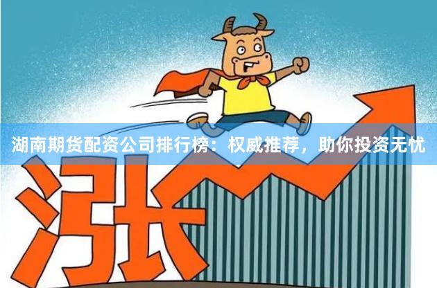 湖南期货配资公司排行榜：权威推荐，助你投资无忧
