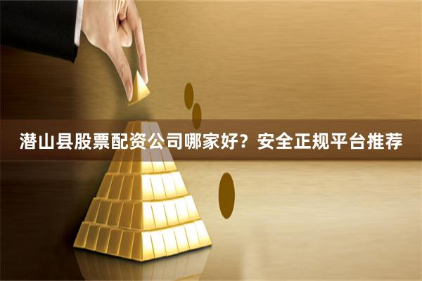 潜山县股票配资公司哪家好？安全正规平台推荐