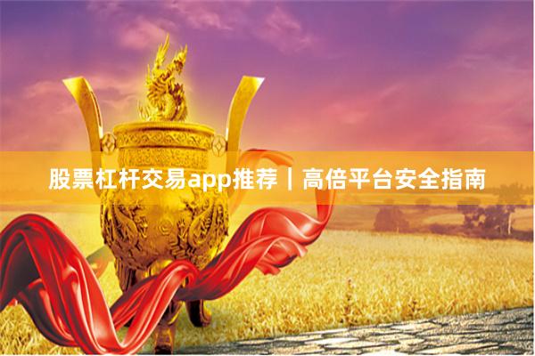 股票杠杆交易app推荐｜高倍平台安全指南